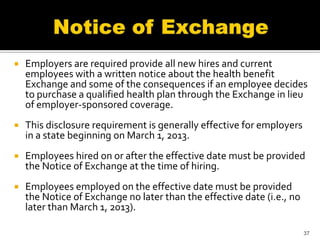    Employers are required provide all new hires and current
    employees with a written notice about the health benefit
    Exchange and some of the consequences if an employee decides
    to purchase a qualified health plan through the Exchange in lieu
    of employer-sponsored coverage.
   This disclosure requirement is generally effective for employers
    in a state beginning on March 1, 2013.
   Employees hired on or after the effective date must be provided
    the Notice of Exchange at the time of hiring.
   Employees employed on the effective date must be provided
    the Notice of Exchange no later than the effective date (i.e., no
    later than March 1, 2013).

                                                                        37
 