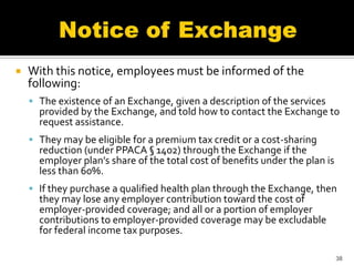    With this notice, employees must be informed of the
    following:
     The existence of an Exchange, given a description of the services
      provided by the Exchange, and told how to contact the Exchange to
      request assistance.
     They may be eligible for a premium tax credit or a cost-sharing
      reduction (under PPACA § 1402) through the Exchange if the
      employer plan’s share of the total cost of benefits under the plan is
      less than 60%.
     If they purchase a qualified health plan through the Exchange, then
      they may lose any employer contribution toward the cost of
      employer-provided coverage; and all or a portion of employer
      contributions to employer-provided coverage may be excludable
      for federal income tax purposes.

                                                                              38
 
