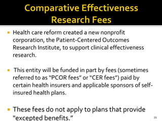    Health care reform created a new nonprofit
    corporation, the Patient-Centered Outcomes
    Research Institute, to support clinical effectiveness
    research.

    This entity will be funded in part by fees (sometimes
    referred to as “PCOR fees” or “CER fees”) paid by
    certain health insurers and applicable sponsors of self-
    insured health plans.

   These fees do not apply to plans that provide
    "excepted benefits.”                                       39
 