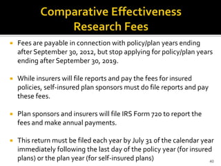    Fees are payable in connection with policy/plan years ending
    after September 30, 2012, but stop applying for policy/plan years
    ending after September 30, 2019.

   While insurers will file reports and pay the fees for insured
    policies, self-insured plan sponsors must do file reports and pay
    these fees.

   Plan sponsors and insurers will file IRS Form 720 to report the
    fees and make annual payments.

   This return must be filed each year by July 31 of the calendar year
    immediately following the last day of the policy year (for insured
    plans) or the plan year (for self-insured plans)                  40
 
