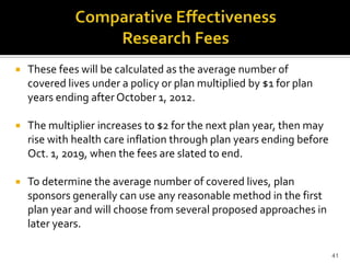    These fees will be calculated as the average number of
    covered lives under a policy or plan multiplied by $1 for plan
    years ending after October 1, 2012.

   The multiplier increases to $2 for the next plan year, then may
    rise with health care inflation through plan years ending before
    Oct. 1, 2019, when the fees are slated to end.

   To determine the average number of covered lives, plan
    sponsors generally can use any reasonable method in the first
    plan year and will choose from several proposed approaches in
    later years.

                                                                       41
 