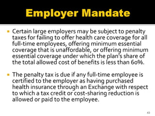   Certain large employers may be subject to penalty
    taxes for failing to offer health care coverage for all
    full-time employees, offering minimum essential
    coverage that is unaffordable, or offering minimum
    essential coverage under which the plan's share of
    the total allowed cost of benefits is less than 60%.
   The penalty tax is due if any full-time employee is
    certified to the employer as having purchased
    health insurance through an Exchange with respect
    to which a tax credit or cost-sharing reduction is
    allowed or paid to the employee.
                                                          43
 