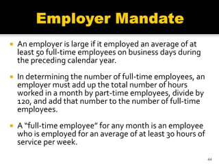    An employer is large if it employed an average of at
    least 50 full-time employees on business days during
    the preceding calendar year.
   In determining the number of full-time employees, an
    employer must add up the total number of hours
    worked in a month by part-time employees, divide by
    120, and add that number to the number of full-time
    employees.
   A “full-time employee” for any month is an employee
    who is employed for an average of at least 30 hours of
    service per week.
                                                             44
 