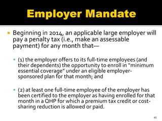    Beginning in 2014, an applicable large employer will
    pay a penalty tax (i.e., make an assessable
    payment) for any month that—

     (1) the employer offers to its full-time employees (and
      their dependents) the opportunity to enroll in “minimum
      essential coverage” under an eligible employer-
      sponsored plan for that month; and

     (2) at least one full-time employee of the employer has
      been certified to the employer as having enrolled for that
      month in a QHP for which a premium tax credit or cost-
      sharing reduction is allowed or paid.
                                                                46
 