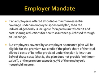    If an employee is offered affordable minimum essential
    coverage under an employer-sponsored plan, then the
    individual generally is ineligible for a premium tax credit and
    cost-sharing reductions for health insurance purchased through
    an Exchange.

   But employees covered by an employer-sponsored plan will be
    eligible for the premium tax credit if the plan's share of the total
    allowed costs of benefits provided under the plan is less than
    60% of those costs (that is, the plan does not provide “minimum
    value”), or the premium exceeds 9.5% of the employee's
    household income.

                                                                      47
 