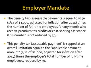    The penalty tax (assessable payment) is equal to $250
    (1/12 of $3,000, adjusted for inflation after 2014) times
    the number of full-time employees for any month who
    receive premium tax credits or cost-sharing assistance
    (this number is not reduced by 30).

   This penalty tax (assessable payment) is capped at an
    overall limitation equal to the “applicable payment
    amount” (1/12 of $2,000, adjusted for inflation after
    2014) times the employer's total number of full-time
    employees, reduced by 30.
                                                                48
 
