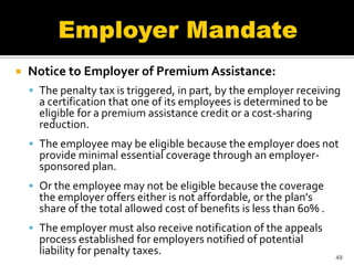    Notice to Employer of Premium Assistance:
     The penalty tax is triggered, in part, by the employer receiving
      a certification that one of its employees is determined to be
      eligible for a premium assistance credit or a cost-sharing
      reduction.
     The employee may be eligible because the employer does not
      provide minimal essential coverage through an employer-
      sponsored plan.
     Or the employee may not be eligible because the coverage
      the employer offers either is not affordable, or the plan's
      share of the total allowed cost of benefits is less than 60% .
     The employer must also receive notification of the appeals
      process established for employers notified of potential
      liability for penalty taxes.                                     49
 