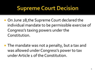    On June 28,the Supreme Court declared the
    individual mandate to be permissible exercise of
    Congress’s taxing powers under the
    Constitution.

   The mandate was not a penalty, but a tax and
    was allowed under Congress’s power to tax
    under Article 1 of the Constitution.


                                                       5
 