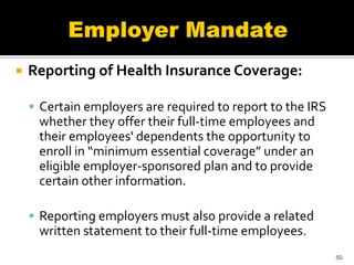    Reporting of Health Insurance Coverage:

     Certain employers are required to report to the IRS
     whether they offer their full-time employees and
     their employees' dependents the opportunity to
     enroll in “minimum essential coverage” under an
     eligible employer-sponsored plan and to provide
     certain other information.

     Reporting employers must also provide a related
     written statement to their full-time employees.
                                                            50
 