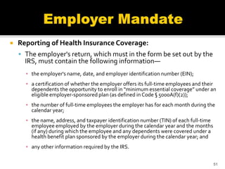    Reporting of Health Insurance Coverage:
     The employer's return, which must in the form be set out by the
      IRS, must contain the following information—
      ▪ the employer's name, date, and employer identification number (EIN);
      ▪ a certification of whether the employer offers its full-time employees and their
        dependents the opportunity to enroll in “minimum essential coverage” under an
        eligible employer-sponsored plan (as defined in Code § 5000A(f)(2));
      ▪ the number of full-time employees the employer has for each month during the
        calendar year;
      ▪ the name, address, and taxpayer identification number (TIN) of each full-time
        employee employed by the employer during the calendar year and the months
        (if any) during which the employee and any dependents were covered under a
        health benefit plan sponsored by the employer during the calendar year; and
      ▪ any other information required by the IRS.


                                                                                        51
 