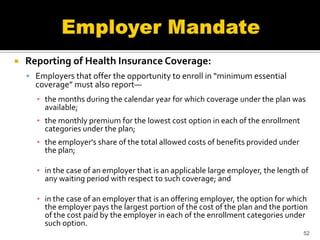    Reporting of Health Insurance Coverage:
     Employers that offer the opportunity to enroll in “minimum essential
      coverage” must also report—
      ▪ the months during the calendar year for which coverage under the plan was
        available;
      ▪ the monthly premium for the lowest cost option in each of the enrollment
        categories under the plan;
      ▪ the employer's share of the total allowed costs of benefits provided under
        the plan;

      ▪ in the case of an employer that is an applicable large employer, the length of
        any waiting period with respect to such coverage; and

      ▪ in the case of an employer that is an offering employer, the option for which
        the employer pays the largest portion of the cost of the plan and the portion
        of the cost paid by the employer in each of the enrollment categories under
        such option.
                                                                                     52
 