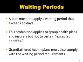    A plan must not apply a waiting period that
    exceeds 90 days.

   This prohibition applies to group health plans
    and insurers but not to certain “excepted
    benefits.”

   Grandfathered health plans must also comply
    with the waiting period requirements.
                                                     54
 