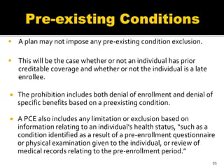  A plan may not impose any pre-existing condition exclusion.

 This will be the case whether or not an individual has prior
  creditable coverage and whether or not the individual is a late
  enrollee.

   The prohibition includes both denial of enrollment and denial of
    specific benefits based on a preexisting condition.

   A PCE also includes any limitation or exclusion based on
    information relating to an individual's health status, “such as a
    condition identified as a result of a pre-enrollment questionnaire
    or physical examination given to the individual, or review of
    medical records relating to the pre-enrollment period.”
                                                                     55
 