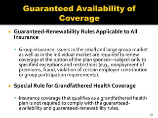    Guaranteed-Renewability Rules Applicable to All
    Insurance

     Group insurance issuers in the small and large group market
      as well as in the individual market are required to renew
      coverage at the option of the plan sponsor—subject only to
      specified exceptions and restrictions (e.g., nonpayment of
      premiums, fraud, violation of certain employer contribution
      or group participation requirements).

   Special Rule for Grandfathered Health Coverage

     Insurance coverage that qualifies as a grandfathered health
      plan is not required to comply with the guaranteed-
      availability and guaranteed-renewability rules.
                                                                    58
 