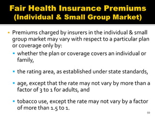    Premiums charged by insurers in the individual & small
    group market may vary with respect to a particular plan
    or coverage only by:
     whether the plan or coverage covers an individual or
      family,
     the rating area, as established under state standards,

     age, except that the rate may not vary by more than a
     factor of 3 to 1 for adults, and
     tobacco use, except the rate may not vary by a factor
     of more than 1.5 to 1.
                                                           59
 