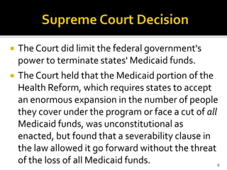    The Court did limit the federal government's
    power to terminate states' Medicaid funds.
   The Court held that the Medicaid portion of the
    Health Reform, which requires states to accept
    an enormous expansion in the number of people
    they cover under the program or face a cut of all
    Medicaid funds, was unconstitutional as
    enacted, but found that a severability clause in
    the law allowed it go forward without the threat
    of the loss of all Medicaid funds.              6
 