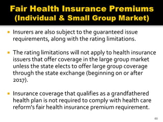    Insurers are also subject to the guaranteed issue
    requirements, along with the rating limitations.

   The rating limitations will not apply to health insurance
    issuers that offer coverage in the large group market
    unless the state elects to offer large group coverage
    through the state exchange (beginning on or after
    2017).

   Insurance coverage that qualifies as a grandfathered
    health plan is not required to comply with health care
    reform's fair health insurance premium requirement.
                                                             60
 
