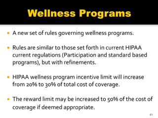    A new set of rules governing wellness programs.

   Rules are similar to those set forth in current HIPAA
    current regulations (Participation and standard based
    programs), but with refinements.

   HIPAA wellness program incentive limit will increase
    from 20% to 30% of total cost of coverage.

   The reward limit may be increased to 50% of the cost of
    coverage if deemed appropriate.
                                                            61
 