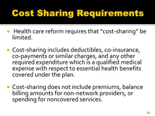     Health care reform requires that “cost-sharing” be
    limited.
   Cost-sharing includes deductibles, co-insurance,
    co-payments or similar charges, and any other
    required expenditure which is a qualified medical
    expense with respect to essential health benefits
    covered under the plan.
   Cost-sharing does not include premiums, balance
    billing amounts for non-network providers, or
    spending for noncovered services.
                                                          62
 