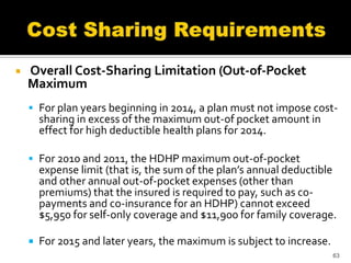    Overall Cost-Sharing Limitation (Out-of-Pocket
    Maximum
     For plan years beginning in 2014, a plan must not impose cost-
        sharing in excess of the maximum out-of pocket amount in
        effect for high deductible health plans for 2014.

     For 2010 and 2011, the HDHP maximum out-of-pocket
        expense limit (that is, the sum of the plan’s annual deductible
        and other annual out-of-pocket expenses (other than
        premiums) that the insured is required to pay, such as co-
        payments and co-insurance for an HDHP) cannot exceed
        $5,950 for self-only coverage and $11,900 for family coverage.

       For 2015 and later years, the maximum is subject to increase.
                                                                        63
 