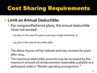    Limit on Annual Deductible:
     For nongrandfathered plans, the annual deductible
      must not exceed :
      ▪ $2,000, in the case of a plan covering a single individual, or

      ▪ $4,000 in the case of any other plan.


     The above figures will be indexed and may increase for years
      after 2014.
     The maximum deductible amounts may be increased by the
      maximum amount of reimbursement reasonably available to a
      participant under a “flexible spending arrangement.”
                                                                         64
 