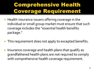    Health insurance issuers offering coverage in the
    individual or small group market must ensure that such
    coverage includes the “essential health benefits
    package.”

   This requirement does not apply to excepted benefits.

   Insurance coverage and health plans that qualify as
    grandfathered health plans are not required to comply
    with comprehensive health coverage requirement.

                                                            65
 