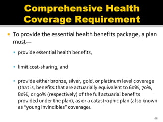    To provide the essential health benefits package, a plan
    must—
     provide essential health benefits,

     limit cost-sharing, and

     provide either bronze, silver, gold, or platinum level coverage
      (that is, benefits that are actuarially equivalent to 60%, 70%,
      80%, or 90% (respectively) of the full actuarial benefits
      provided under the plan), as or a catastrophic plan (also known
      as “young invincibles” coverage).
                                                                        66
 