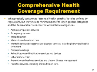    What precisely constitutes “essential health benefits” is to be defined by
    regulations, but they include minimum benefits in ten general categories
    and the items and services covered within those categories—
     Ambulatory patient services
     Emergency services
        Hospitalization
       Maternity and newborn care
       Mental health and substance use disorder services, including behavioral health
        treatment
       Prescription drugs
       Rehabilitative and habilitative services and devices
       Laboratory services
       Preventive and wellness services and chronic disease management
       Pediatric services, including oral and vision care.

                                                                                         67
 