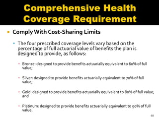    Comply With Cost-Sharing Limits
     The four prescribed coverage levels vary based on the
      percentage of full actuarial value of benefits the plan is
      designed to provide, as follows:
      ▪ Bronze: designed to provide benefits actuarially equivalent to 60% of full
        value;

      ▪ Silver: designed to provide benefits actuarially equivalent to 70% of full
        value;

      ▪ Gold: designed to provide benefits actuarially equivalent to 80% of full value;
        and

      ▪ Platinum: designed to provide benefits actuarially equivalent to 90% of full
        value.
                                                                                       68
 