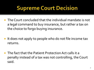    The Court concluded that the individual mandate is not
    a legal command to buy insurance, but rather a tax on
    the choice to forgo buying insurance.

   It does not apply to people who do not file income tax
    returns.

   The fact that the Patient Protection Act calls it a
    penalty instead of a tax was not controlling, the Court
    said.
                                                              7
 