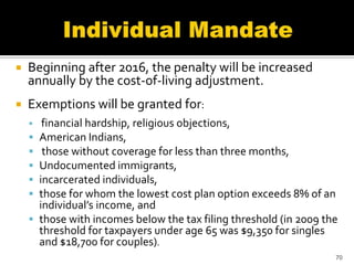    Beginning after 2016, the penalty will be increased
    annually by the cost-of-living adjustment.
   Exemptions will be granted for:
        financial hardship, religious objections,
       American Indians,
        those without coverage for less than three months,
       Undocumented immigrants,
       incarcerated individuals,
       those for whom the lowest cost plan option exceeds 8% of an
        individual’s income, and
       those with incomes below the tax filing threshold (in 2009 the
        threshold for taxpayers under age 65 was $9,350 for singles
        and $18,700 for couples).
                                                                     70
 