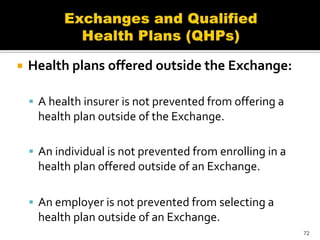    Health plans offered outside the Exchange:

     A health insurer is not prevented from offering a
     health plan outside of the Exchange.

     An individual is not prevented from enrolling in a
     health plan offered outside of an Exchange.

     An employer is not prevented from selecting a
     health plan outside of an Exchange.
                                                           72
 