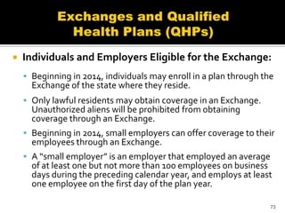    Individuals and Employers Eligible for the Exchange:
     Beginning in 2014, individuals may enroll in a plan through the
      Exchange of the state where they reside.
     Only lawful residents may obtain coverage in an Exchange.
      Unauthorized aliens will be prohibited from obtaining
      coverage through an Exchange.
     Beginning in 2014, small employers can offer coverage to their
      employees through an Exchange.
     A “small employer” is an employer that employed an average
      of at least one but not more than 100 employees on business
      days during the preceding calendar year, and employs at least
      one employee on the first day of the plan year.

                                                                    73
 