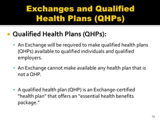    Qualified Health Plans (QHPs):
     An Exchange will be required to make qualified health plans
      (QHPs) available to qualified individuals and qualified
      employers.
     An Exchange cannot make available any health plan that is
      not a QHP.

     A qualified health plan (QHP) is an Exchange-certified
      “health plan” that offers an “essential health benefits
      package.”

                                                                    74
 