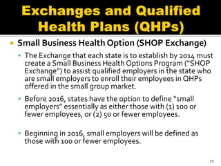    Small Business Health Option (SHOP Exchange)
     The Exchange that each state is to establish by 2014 must
      create a Small Business Health Options Program (“SHOP
      Exchange”) to assist qualified employers in the state who
      are small employers to enroll their employees in QHPs
      offered in the small group market.
     Before 2016, states have the option to define “small
      employers” essentially as either those with (1) 100 or
      fewer employees, or (2) 50 or fewer employees.

     Beginning in 2016, small employers will be defined as
      those with 100 or fewer employees.

                                                               75
 