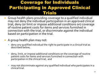    Group health plans providing coverage to a qualified individual
    may not deny the individual participation in an approved clinical
    trial, deny (or limit or impose additional conditions on) coverage
    of routine patient costs for items and services furnished in
    connection with the trial, or discriminate against the individual
    based on participation in the trial.
   A group health plan may not:
     deny any qualified individual the right to participate in a clinical trial as
      described below;

     deny, limit, or impose additional conditions on the coverage of routine
      patient costs for items and services furnished in connection with
      participation in the clinical trial; and

     may not discriminate against any qualified individual who participates in a
      clinical trial.
                                                                                      77
 
