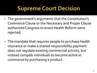    The government's arguments that the Constitution's
    Commerce Clause or the Necessary and Proper Clause
    authorized Congress to enact Health Reform were
    rejected.

   The mandate that requires people to purchase health
    insurance or make a shared-responsibility payment
    does not regulate existing commercial activity, but
    instead compels individuals to become active in
    commerce by purchasing a product.

                                                          8
 