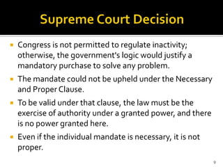    Congress is not permitted to regulate inactivity;
    otherwise, the government's logic would justify a
    mandatory purchase to solve any problem.
   The mandate could not be upheld under the Necessary
    and Proper Clause.
   To be valid under that clause, the law must be the
    exercise of authority under a granted power, and there
    is no power granted here.
   Even if the individual mandate is necessary, it is not
    proper.
                                                             9
 