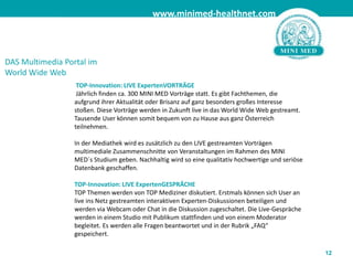 12DAS Multimedia Portal im World Wide Web TOP-Innovation: LIVE ExpertenVORTRÄGE  Jährlich finden ca. 300 MINI MED Vorträge statt. Es gibt Fachthemen, die  aufgrund ihrer Aktualität oder Brisanz auf ganz besonders großes Interesse stoßen. Diese Vorträge werden in Zukunft live in das World Wide Web gestreamt. Tausende User können somit bequem von zu Hause aus ganz Österreich teilnehmen.In der Mediathek wird es zusätzlich zu den LIVE gestreamten Vorträgen multimediale Zusammenschnitte von Veranstaltungen im Rahmen des MINI MED´s Studium geben. Nachhaltig wird so eine qualitativ hochwertige und seriöse Datenbank geschaffen. TOP-Innovation: LIVE ExpertenGESPRÄCHETOP Themen werden von TOP Mediziner diskutiert. Erstmals können sich User an live ins Netz gestreamten interaktiven Experten-Diskussionen beteiligen und werden via Webcam oder Chat in die Diskussion zugeschaltet. Die Live-Gespräche werden in einem Studio mit Publikum stattfinden und von einem Moderator begleitet. Es werden alle Fragen beantwortet und in der Rubrik „FAQ“ gespeichert.