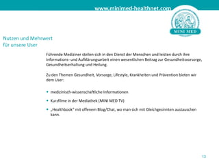 13Nutzen und Mehrwertfür unsere UserFührende Mediziner stellen sich in den Dienst der Menschen und leisten durch ihre Informations- und Aufklärungsarbeit einen wesentlichen Beitrag zur Gesundheitsvorsorge, Gesundheitserhaltung und Heilung. Zu den Themen Gesundheit, Vorsorge, Lifestyle, Krankheiten und Prävention bieten wir dem User:	medizinisch-wissenschaftliche Informationen