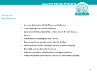 	Möglichkeit, absolut in die Thementiefe zu gehen z.B: virtuelle Selbsthilfegruppen, 	virtuelle Ordination.15Healthbook auf minimed-healthnet.com  DIE seriöse Onlinecommunity zu den Themen Health, Care & Vitality bietet unter anderem folgende Tools an: Virtuelle Selbsthilfegruppen„Healthbook“ bietet dem User die Möglichkeit via Blogs, Chat, und Forum, sich über medizinische Themen mit anderen Menschen auszutauschen. Selbst bei wirklich persönlichen Krankheitsbilder oder Informationsbedürfnissen besteht die Möglichkeit durch virtuelle Selbsthilfegruppen absolut in die Tiefe des jeweiligen Themas zu gehen.  BlogsUser können Blogs eröffnen und an bestehenden Blogs teilnehmen. Zusätzlich wird es Expertenblogs geben, in denen sich User von Fachleuten beraten lassen können.  ChatUser können mit Gleichgesinnten zu den verschiedensten Themen chatten. Nach den Experten-Live Gesprächen steht der vortragende Experte anschließend eine Stunde für die User im Chat zur Verfügung um noch offen gebliebene Fragen zu beantworten.   