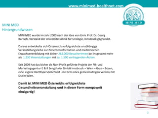 MINI MED wurde im Jahr 2000 nach der Idee von Univ. Prof. Dr. Georg Bartsch, Vorstand der Universitätsklinik für Urologie, Innsbruck gegründet.Daraus entwickelte sich Österreichs erfolgreichste unabhängige Veranstaltungsreihe zur Patienteninformation und medizinischen Erwachsenenbildung mit bisher 282.000 BesucherInnen bei insgesamt mehr als  1.230 Veranstaltungen mit ca. 1.500 vortragenden Ärzten. Seit 2009 hat das bisher als Non-Profit geführte Projekt der PR- und Marketingagentur E & K Sengthaler GmbH Innsbruck – Wien – Graz – Bozen, eine  eigene Rechtspersönlichkeit - in Form eines gemeinnützigen Vereins mit Sitz in Wien.Damit ist MINI MED Österreichs erfolgreichste Gesundheitsveranstaltung und in dieser Form europaweit einzigartig! 2MINI MEDHintergrundwissen