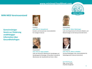 3MINI MED Vereinsvorstand PräsidentUniv.-Prof. Dr. Georg BartschGründer und Vorstand der Universitätsklinik für Urologie Innsbruck VizepräsidentUniv.-Prof. Dr. Dieter FalkenhagenLeiter des Departments für Klinische Medizin und Biotechnologie an der Donauuniversität KremsGemeinnütziger Verein zur Förderung unabhängiger Information über Gesundheitsfragen VizepräsidentUniv.-Prof. Dr. Dieter zur NeddenVorstand Radiologie II der Universitätsklinik für Radiodiagnostik Innsbruck (emeritiert)VizepräsidentUniv.-Prof. Dr. Sepp LeodolterLeiter der Klinischen Abteilung für Gynäkologie und Gynäkologische Onkologie, Universitäts-Frauenklinik WienSenator der Gesellschaft der Ärzte in Wien GeschäftsführungMag. Larissa PitzekCharlotte Sengthaler