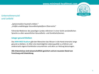 Unternehmensziel und Leitbild„Spitzenmedizin hautnah erleben.“ „Größte unabhängige Gesundheitsplattform Österreichs“Führende Mediziner des jeweiligen Landes referieren in einer leicht verständlichen Sprache zu allen wesentlichen Gesundheits- und Krankheitsthemen.Länger gesund bleibenDas MINI MED Studiumgibt den Menschen das Wissen in die Hand einerseits lange gesund zu bleiben, im Alter eine bestmögliche Lebensqualität zu erfahren und andererseits eigene Krankheiten anzunehmen und aktiv zur Heilung beizutragen.Alle Erkenntnisse sind wissenschaftlich gesichert und am neuesten Stand von Forschung und Entwicklung.5