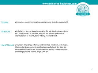 7Wir machen medizinisches Wissen einfach und für jeden zugänglich!	Wir haben es uns zur Aufgabe gemacht, für alle Medizininteressierte 	ein „Prime-Portal“ zu schaffen, welches ein breites Spektrum an 	Informationen zu  Health, Care, Vitality Themen bietet. 	Um unsere Mission zu erfüllen, wird minimed-healthnet.com als ein 	Multimedia-Newsroom mit social network aufgebaut, der über die 	verschiedensten Arten der Kommunikation verfügt – livegestreamte 	Expertengespräche, Videos, Blogs, Chat etc.  VISIONMISSIONUMSETZUNG