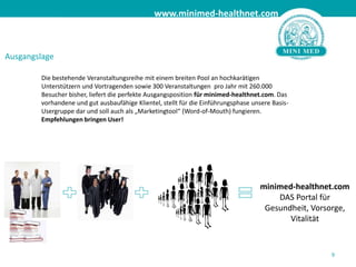 AusgangslageDie bestehende Veranstaltungsreihe mit einem breiten Pool an hochkarätigen Unterstützern und Vortragenden sowie 300 Veranstaltungen  pro Jahr mit 260.000 Besucher bisher, liefert die perfekte Ausgangsposition für minimed-healthnet.com. Das vorhandene und gut ausbaufähige Klientel, stellt für die Einführungsphase unsere Basis-Usergruppe dar und soll auch als „Marketingtool“ (Word-of-Mouth) fungieren. Empfehlungen bringen User!9minimed-healthnet.comDAS Portal für Gesundheit, Vorsorge, Vitalität 