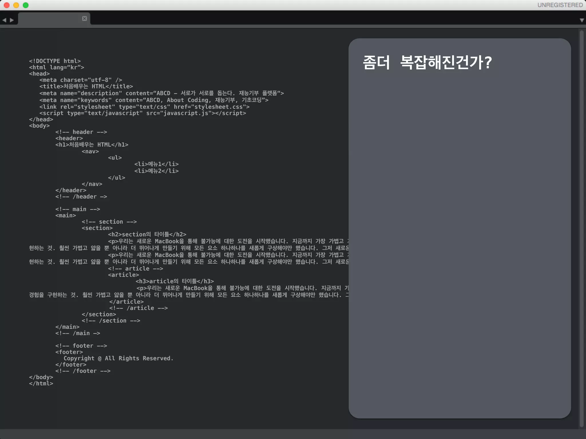 !DOCTYPE html
html lang=“kr”
head
meta charset=utf-8 /
title처음배우는 HTML/title
meta name=description content=“ABCD - 서로가 서로를 돕는다. 재능기부 플랫폼“
meta name=keywords content=“ABCD, About Coding, 재능기부, 기초코딩”
link rel=stylesheet type=text/css href=stylesheet.css
script type=text/javascript src=javascript.js/script
/head
body
header
h1처음배우는 HTML/h1
nav
ul
li메뉴1/li
li메뉴2/li
/ul
/nav
/header
main
section
h2section의 타이틀/h2
p우리는 새로운 MacBook을 통해 불가능에 대한 도전을 시작했습니다. 지금까지 가장 가볍고 가장 콤팩트한 Mac 노트북이면서도 무엇 하나 빠지지 않는 완벽
한 사용자 경험을 구현하는 것. 훨씬 가볍고 얇을 뿐 아니라 더 뛰어나게 만들기 위해 모든 요소 하나하나를 새롭게 구상해야만 했습니다. 그저 새로운 노트북이라는 말로는 부족한, 노트북의
미래가 여기 있습니다./p
p우리는 새로운 MacBook을 통해 불가능에 대한 도전을 시작했습니다. 지금까지 가장 가볍고 가장 콤팩트한 Mac 노트북이면서도 무엇 하나 빠지지 않는 완벽
한 사용자 경험을 구현하는 것. 훨씬 가볍고 얇을 뿐 아니라 더 뛰어나게 만들기 위해 모든 요소 하나하나를 새롭게 구상해야만 했습니다. 그저 새로운 노트북이라는 말로는 부족한, 노트북의
미래가 여기 있습니다./p
article
h3article의 타이틀/h3
p우리는 새로운 MacBook을 통해 불가능에 대한 도전을 시작했습니다. 지금까지 가장 가볍고 가장 콤팩트한 Mac 노트북이면서도 무엇 하나 빠지지
않는 완벽한 사용자 경험을 구현하는 것. 훨씬 가볍고 얇을 뿐 아니라 더 뛰어나게 만들기 위해 모든 요소 하나하나를 새롭게 구상해야만 했습니다. 그저 새로운 노트북이라는 말로는 부족한,
노트북의 미래가 여기 있습니다./p
/article
/section
/main
footer
Copyright @ All Rights Reserved.
/footer
/body
/html
중간확인
그럴저럭 HTML처럼 보이기
시작하는 듯한..
하지만,
조금씩 어디가 어딘지 잘 모
르겠는 듯한..
 
