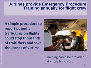 11
©AirlineAmbassadorsInternational
Training could be provided
at virtually no cost.
Airlines provide Emergency Procedure
Training annually for flight crew
A simple procedure to
report potential
trafficking on flights
could stop thousands
of traffickers and save
thousands of victims.
 