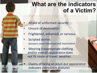 26
©AirlineAmbassadorsInternational
What Should You Do
At the Airport
What are the indicators
of a Victim?
• Afraid of uniformed security
• Unsure of destination
• Frightened, ashamed, or nervous
• Scripted stories
(answers seem rehearsed and inconsistent
• Wearing inappropriate clothing
and/or overall appearance does
not fit route of travel, weather.
 Claims of being an adult but appearance
indicates adolescent features
 