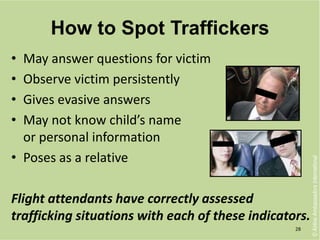 How to Spot Traffickers
• May answer questions for victim
• Observe victim persistently
• Gives evasive answers
• May not know child’s name
or personal information
• Poses as a relative
Flight attendants have correctly assessed
trafficking situations with each of these indicators.
28
©AirlineAmbassadorsInternational
 